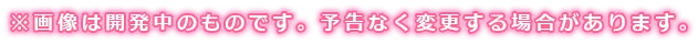 画像は開発中のものです。予告なく変更する場合があります。