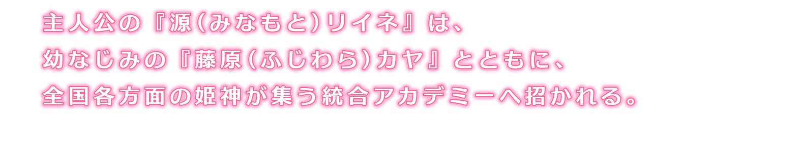 源家の次期当主『源リイネ』は、幼なじみの『藤原カヤ』とともに、全国各方面の姫神が集う統合アカデミーへ招かれる。