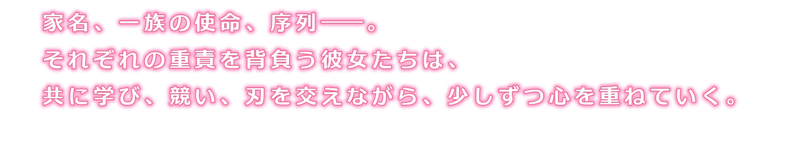 家名、一族の使命、序列――。それぞれの重責を背負う彼女たちは、共に学び、競い、刃を交えながら、少しずつ心を重ねていく。